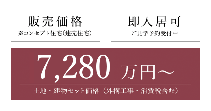 販売価格※コンセプト住宅（建売住宅） 6,380 万円～土地・建物セット価格（外構工事・消費税含む） 即入居可 ご見学予約受付