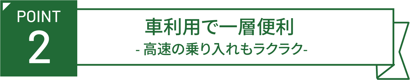 POINT 2 車利用で一層便利 -高速の乗り入れもラクラク-